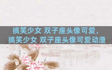 搞笑少女 双子座头像可爱，搞笑少女 双子座头像可爱动漫